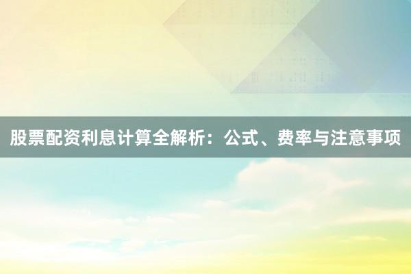 股票配资利息计算全解析：公式、费率与注意事项
