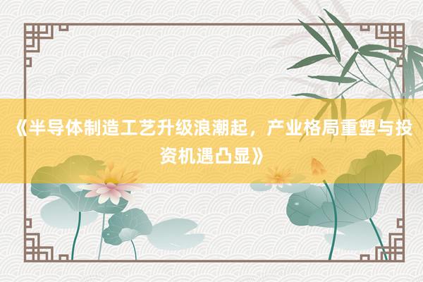 《半导体制造工艺升级浪潮起，产业格局重塑与投资机遇凸显》