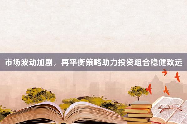 市场波动加剧，再平衡策略助力投资组合稳健致远