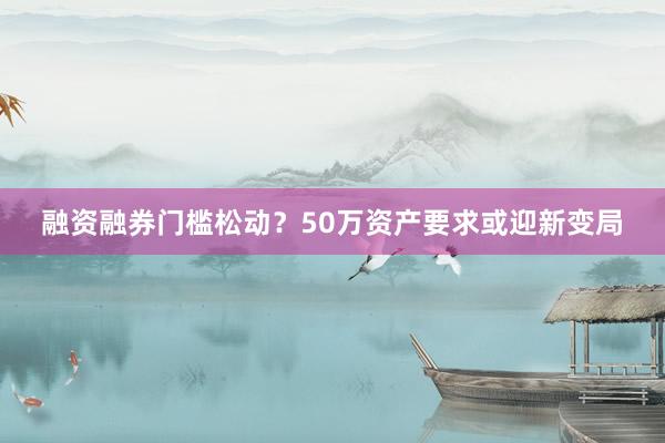 融资融券门槛松动？50万资产要求或迎新变局