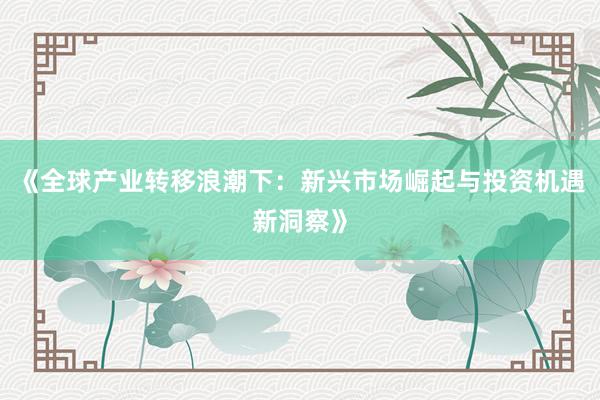 《全球产业转移浪潮下：新兴市场崛起与投资机遇新洞察》