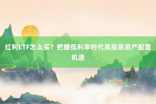 红利ETF怎么买？把握低利率时代高股息资产配置机遇