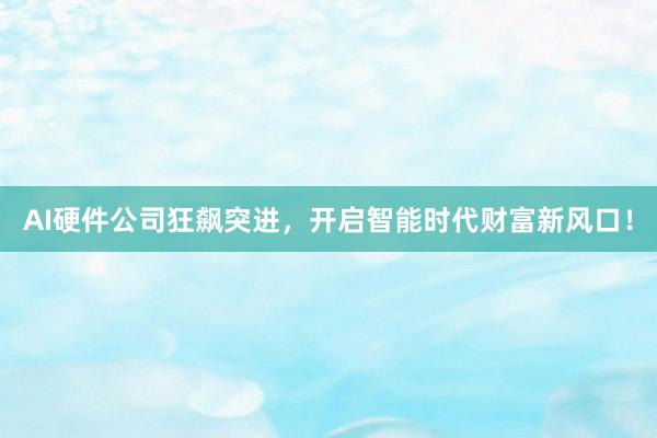AI硬件公司狂飙突进，开启智能时代财富新风口！