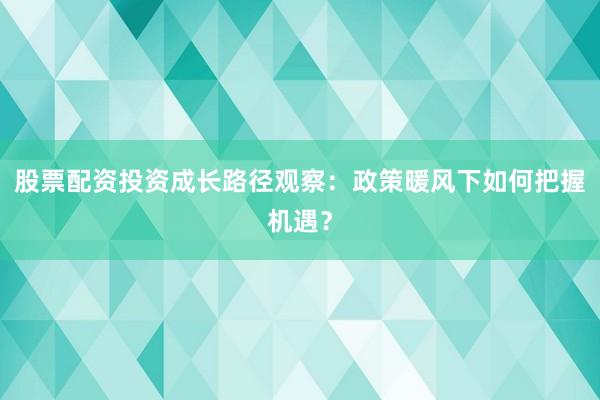 股票配资投资成长路径观察：政策暖风下如何把握机遇？