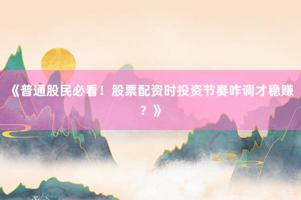 《普通股民必看！股票配资时投资节奏咋调才稳赚？》