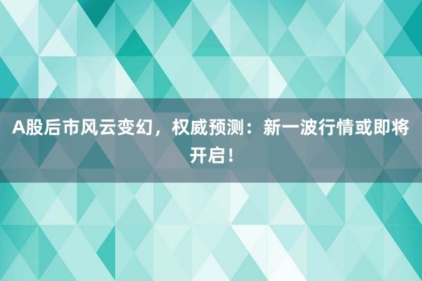 A股后市风云变幻，权威预测：新一波行情或即将开启！