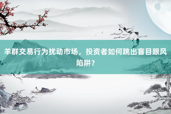 羊群交易行为扰动市场，投资者如何跳出盲目跟风陷阱？
