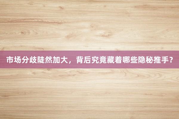 市场分歧陡然加大，背后究竟藏着哪些隐秘推手？