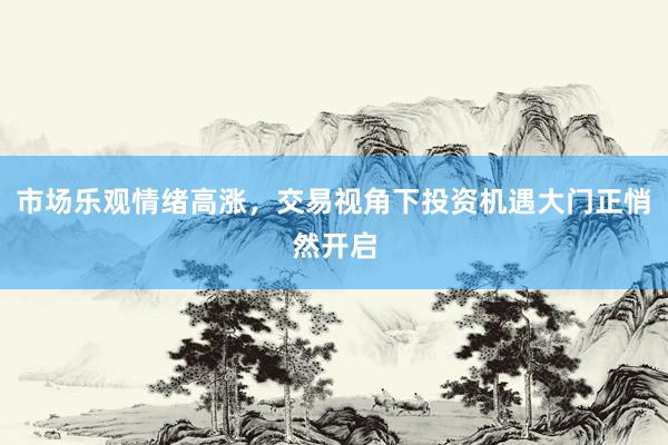 市场乐观情绪高涨，交易视角下投资机遇大门正悄然开启