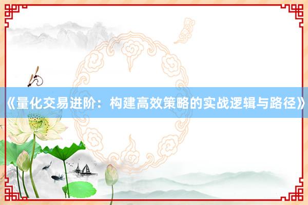 《量化交易进阶：构建高效策略的实战逻辑与路径》