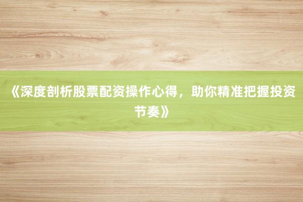 《深度剖析股票配资操作心得，助你精准把握投资节奏》