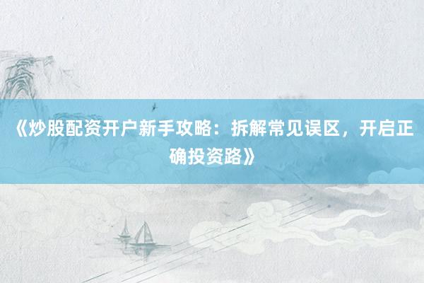 《炒股配资开户新手攻略：拆解常见误区，开启正确投资路》