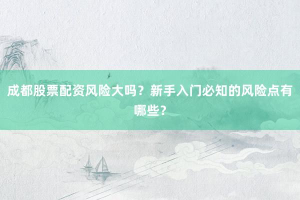 成都股票配资风险大吗？新手入门必知的风险点有哪些？