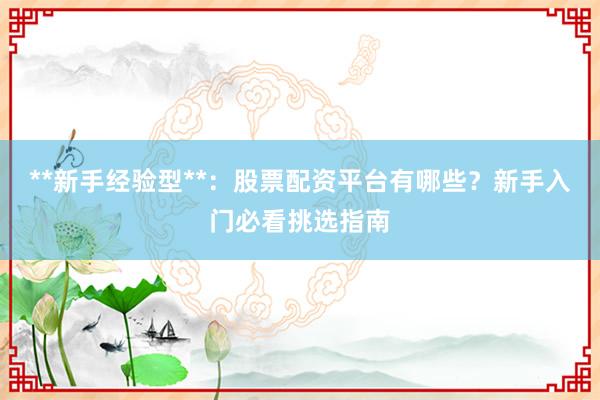 **新手经验型**：股票配资平台有哪些？新手入门必看挑选指南