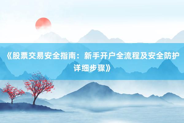 《股票交易安全指南：新手开户全流程及安全防护详细步骤》