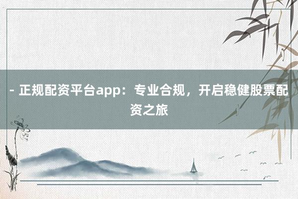 - 正规配资平台app：专业合规，开启稳健股票配资之旅