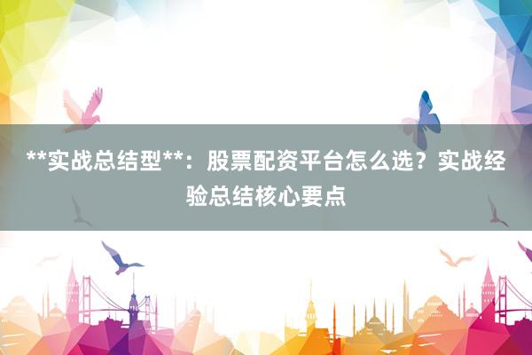 **实战总结型**：股票配资平台怎么选？实战经验总结核心要点