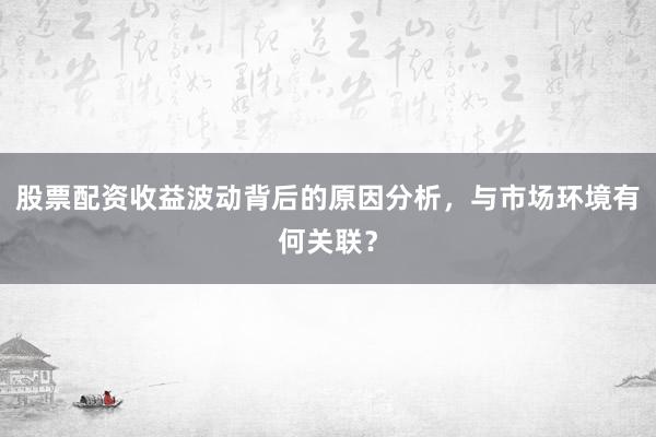 股票配资收益波动背后的原因分析，与市场环境有何关联？