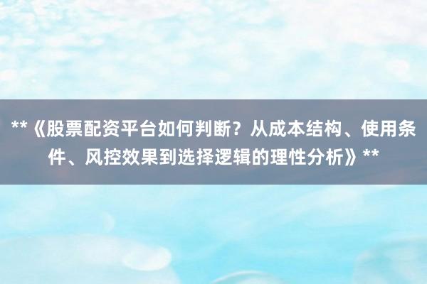 **《股票配资平台如何判断？从成本结构、使用条件、风控效果到选择逻辑的理性分析》**