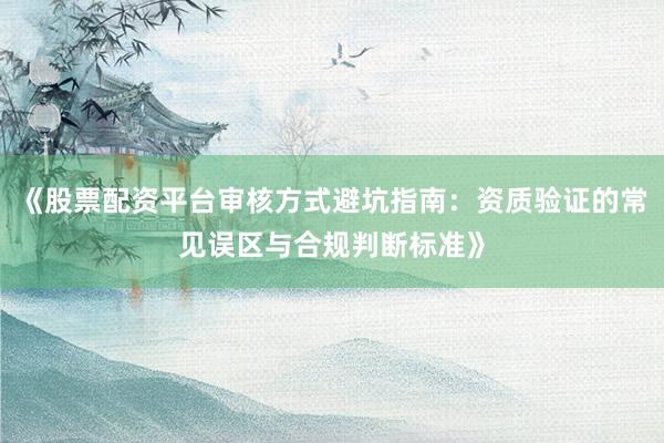 《股票配资平台审核方式避坑指南：资质验证的常见误区与合规判断标准》